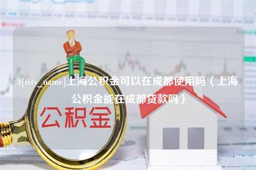 文昌上海公积金可以在成都使用吗（上海公积金能在成都贷款吗）