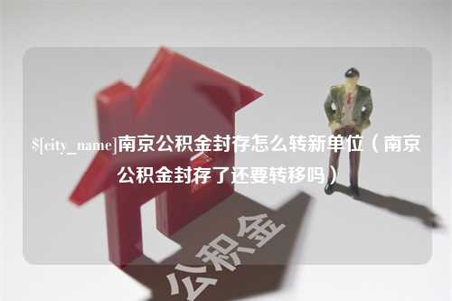 文昌南京公积金封存怎么转新单位（南京公积金封存了还要转移吗）